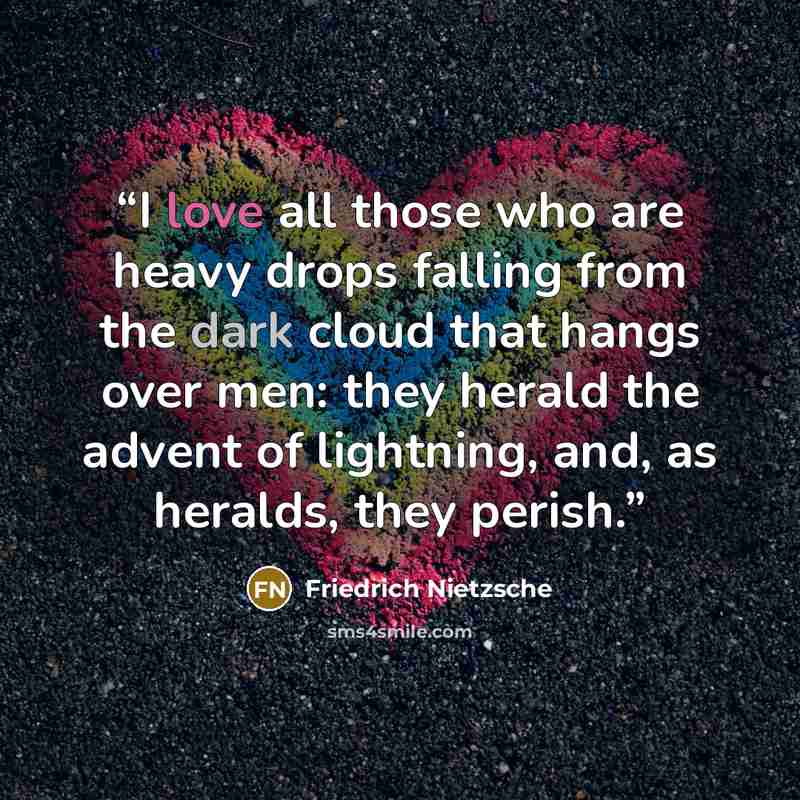 “I love all those who are heavy drops falling from the dark cloud that hangs over men: they herald the advent of lightning, and, as heralds, they perish.” quote by Friedrich Nietzsche