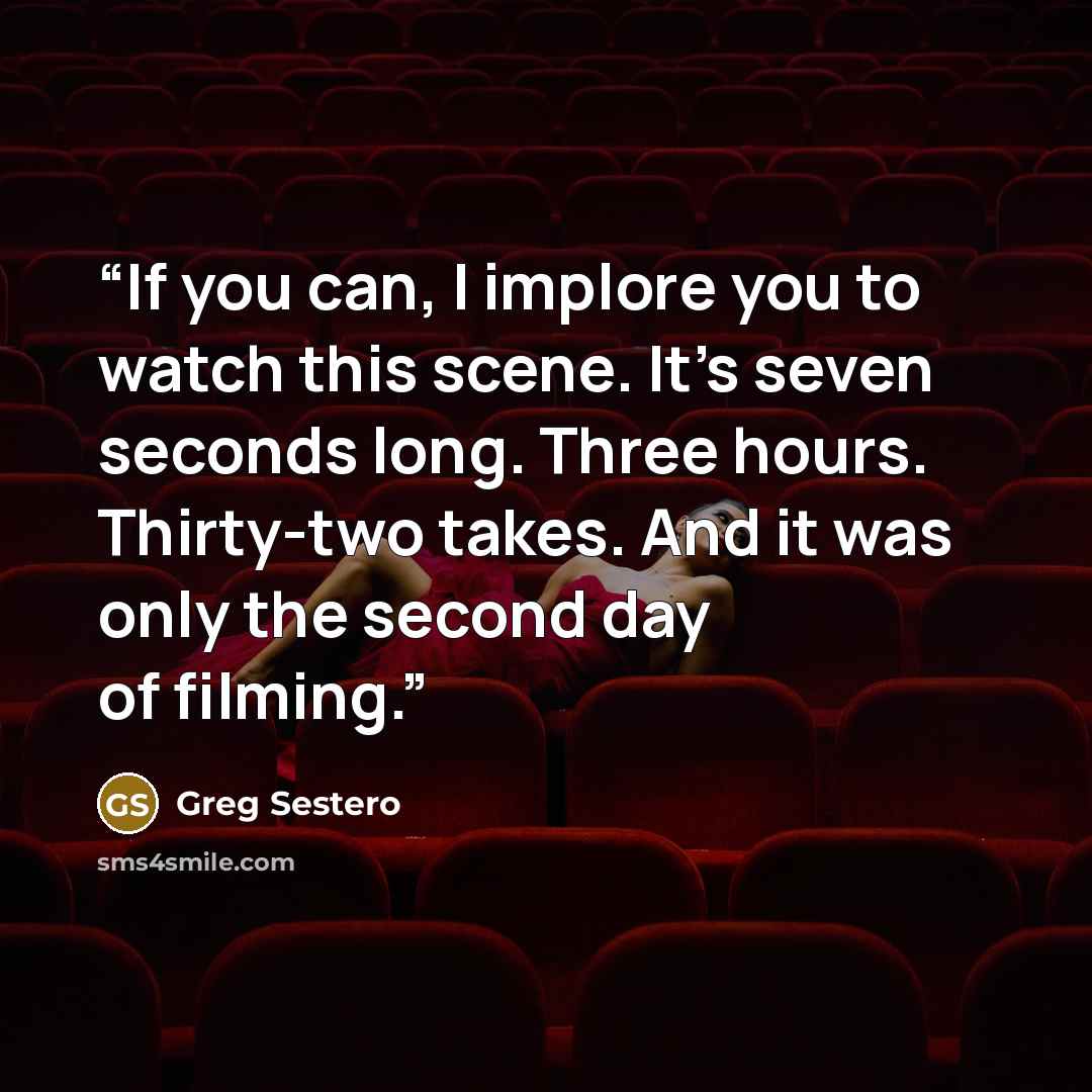 “If you can, I implore you to watch this scene. It’s seven seconds long. Three hours. Thirty-two takes. And it was only the second day of filming.” quote by Greg Sestero