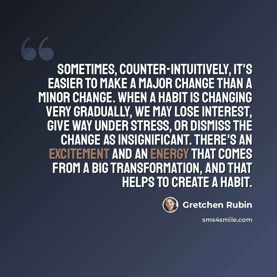 “Sometimes, counter-intuitively, it's easier to make a major change than a minor change. When a habit is changing very gradually, we may lose interest, give way under stress, or dismiss the change as insignificant. There's an excitement and an energy that comes from a big transformation, and that…” quote by Gretchen Rubin
