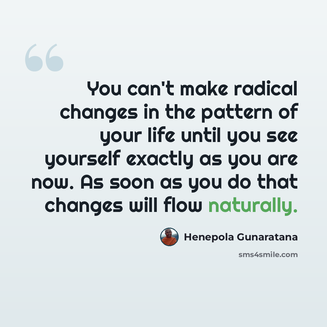“You can't make radical changes in the pattern of your life until you see yourself exactly as you are now. As soon as you do that changes will flow naturally.” quote by Henepola Gunaratana
