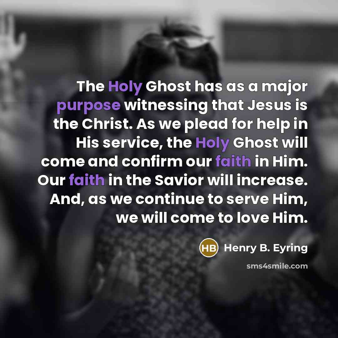 “The Holy Ghost has as a major purpose witnessing that Jesus is the Christ. As we plead for help in His service, the Holy Ghost will come and confirm our faith in Him. Our faith in the Savior will increase. And, as we continue to serve Him, we will come to love Him.” quote by Henry B. Eyring
