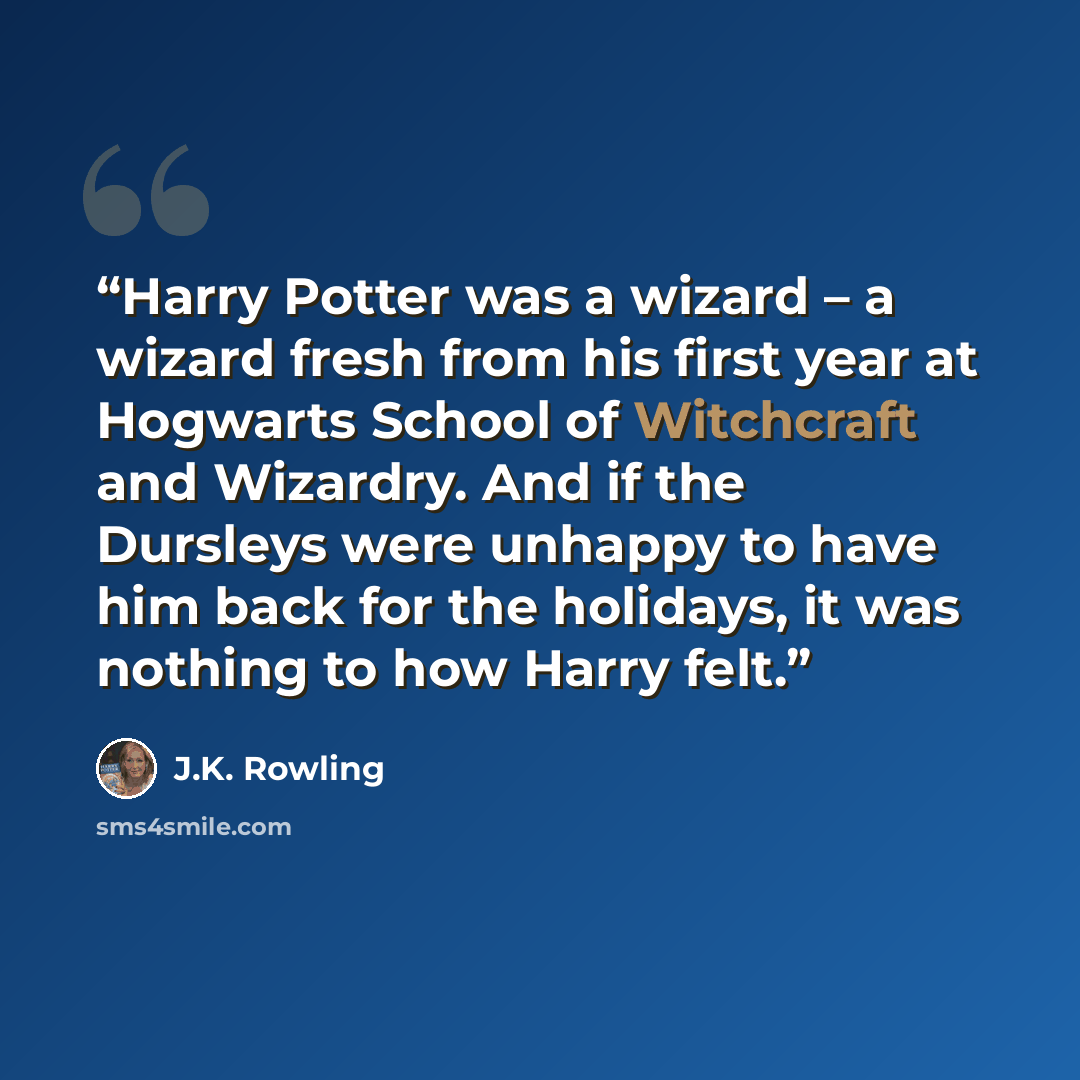 “Harry Potter was a wizard – a wizard fresh from his first year at Hogwarts School of Witchcraft and Wizardry. And if the Dursleys were unhappy to have him back for the holidays, it was nothing to how Harry felt.” quote by J.K. Rowling
