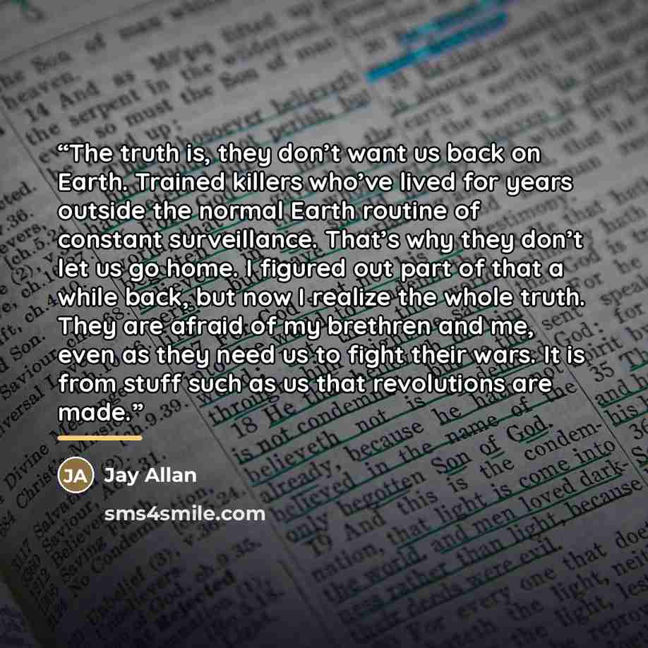 “The truth is, they don’t want us back on Earth. Trained killers who’ve lived for years outside the normal Earth routine of constant surveillance. That’s why they don’t let us go home. I figured out part of that a while back, but now I realize the whole truth. They are afraid of my brethren and me…” quote by Jay Allan