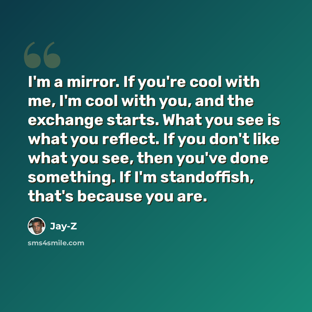 “I'm a mirror. If you're cool with me, I'm cool with you, and the exchange starts. What you see is what you reflect. If you don't like what you see, then you've done something. If I'm standoffish, that's because you are.” quote by Jay-Z