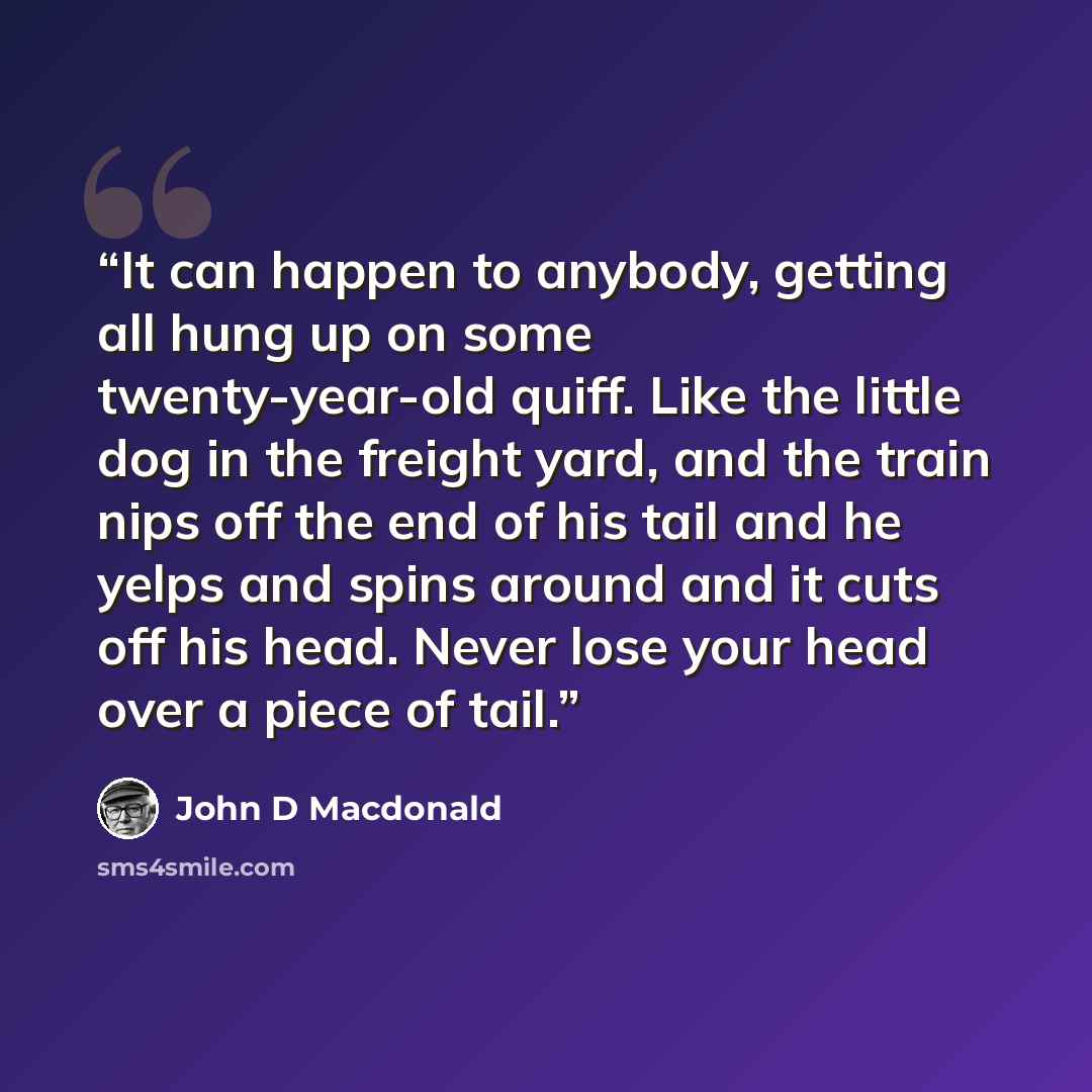 “It can happen to anybody, getting all hung up on some twenty-year-old quiff. Like the little dog in the freight yard, and the train nips off the end of his tail and he yelps and spins around and it cuts off his head. Never lose your head over a piece of tail.” quote by John D Macdonald