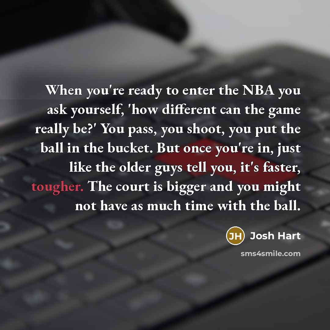 “When you're ready to enter the NBA you ask yourself, 'how different can the game really be?' You pass, you shoot, you put the ball in the bucket. But once you're in, just like the older guys tell you, it's faster, tougher. The court is bigger and you might not have as much time with the ball.” quote by Josh Hart