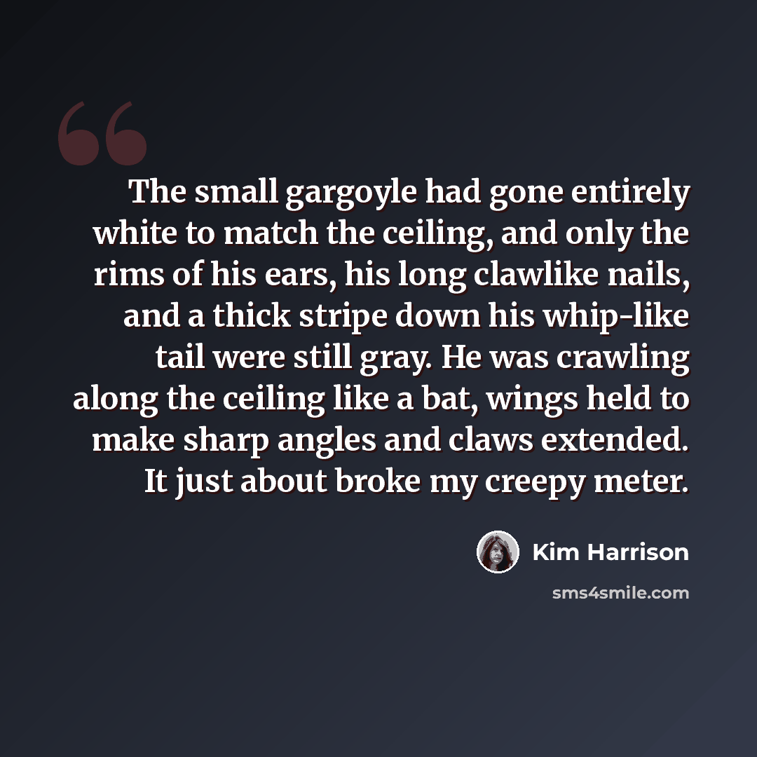“The small gargoyle had gone entirely white to match the ceiling, and only the rims of his ears, his long clawlike nails, and a thick stripe down his whip-like tail were still gray. He was crawling along the ceiling like a bat, wings held to make sharp angles and claws extended. It just about broke…” quote by Kim Harrison