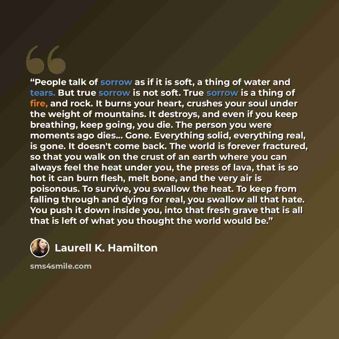 “People talk of sorrow as if it is soft, a thing of water and tears. But true sorrow is not soft. True sorrow is a thing of fire, and rock. It burns your heart, crushes your soul under the weight of mountains. It destroys, and even if you keep breathing, keep going, you die. The person you were…” quote by Laurell K. Hamilton