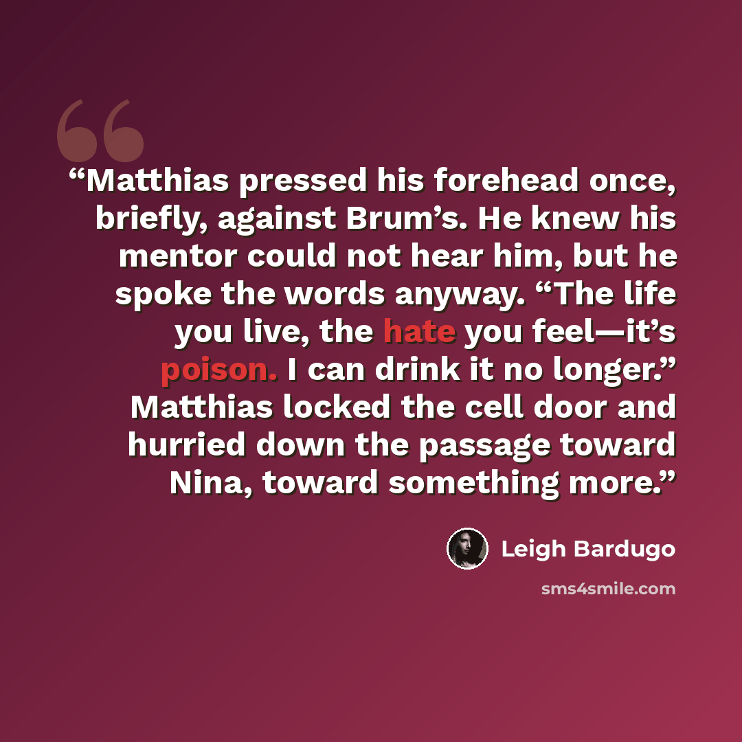 “Matthias pressed his forehead once, briefly, against Brum’s. He knew his mentor could not hear him, but he spoke the words anyway. “The life you live, the hate you feel—it’s poison. I can drink it no longer.” Matthias locked the cell door and hurried down the passage toward Nina, toward something…” quote by Leigh Bardugo