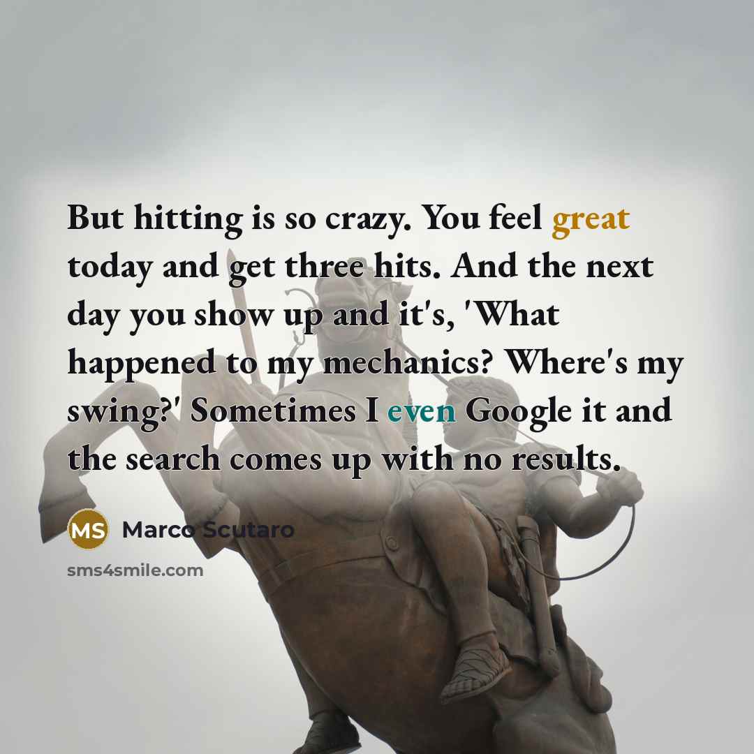 “But hitting is so crazy. You feel great today and get three hits. And the next day you show up and it's, 'What happened to my mechanics? Where's my swing?' Sometimes I even Google it and the search comes up with no results.” quote by Marco Scutaro
