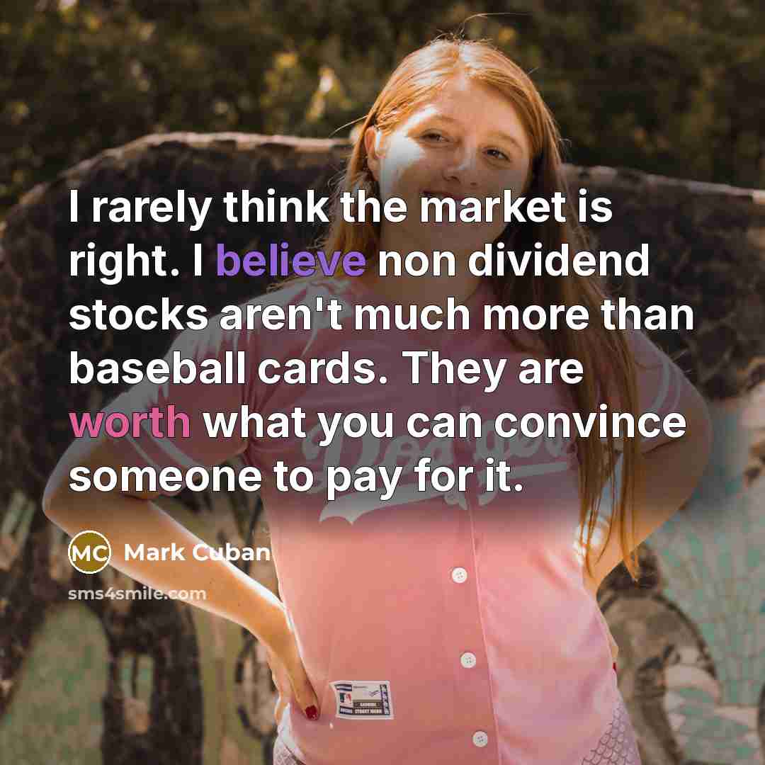 “I rarely think the market is right. I believe non dividend stocks aren't much more than baseball cards. They are worth what you can convince someone to pay for it.” quote by Mark Cuban