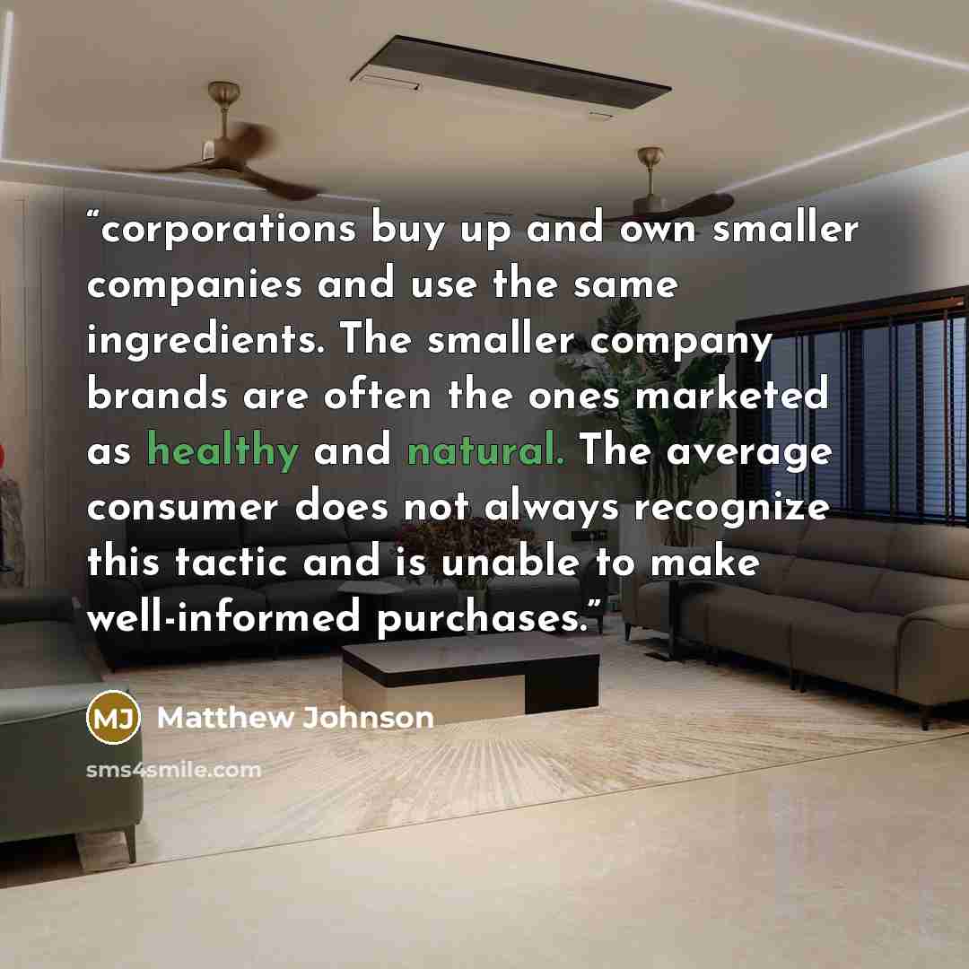 “corporations buy up and own smaller companies and use the same ingredients. The smaller company brands are often the ones marketed as healthy and natural. The average consumer does not always recognize this tactic and is unable to make well-informed purchases.” quote by Matthew Johnson