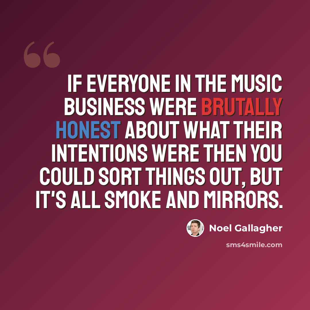 “If everyone in the music business were brutally honest about what their intentions were then you could sort things out, but it's all smoke and mirrors.” quote by Noel Gallagher