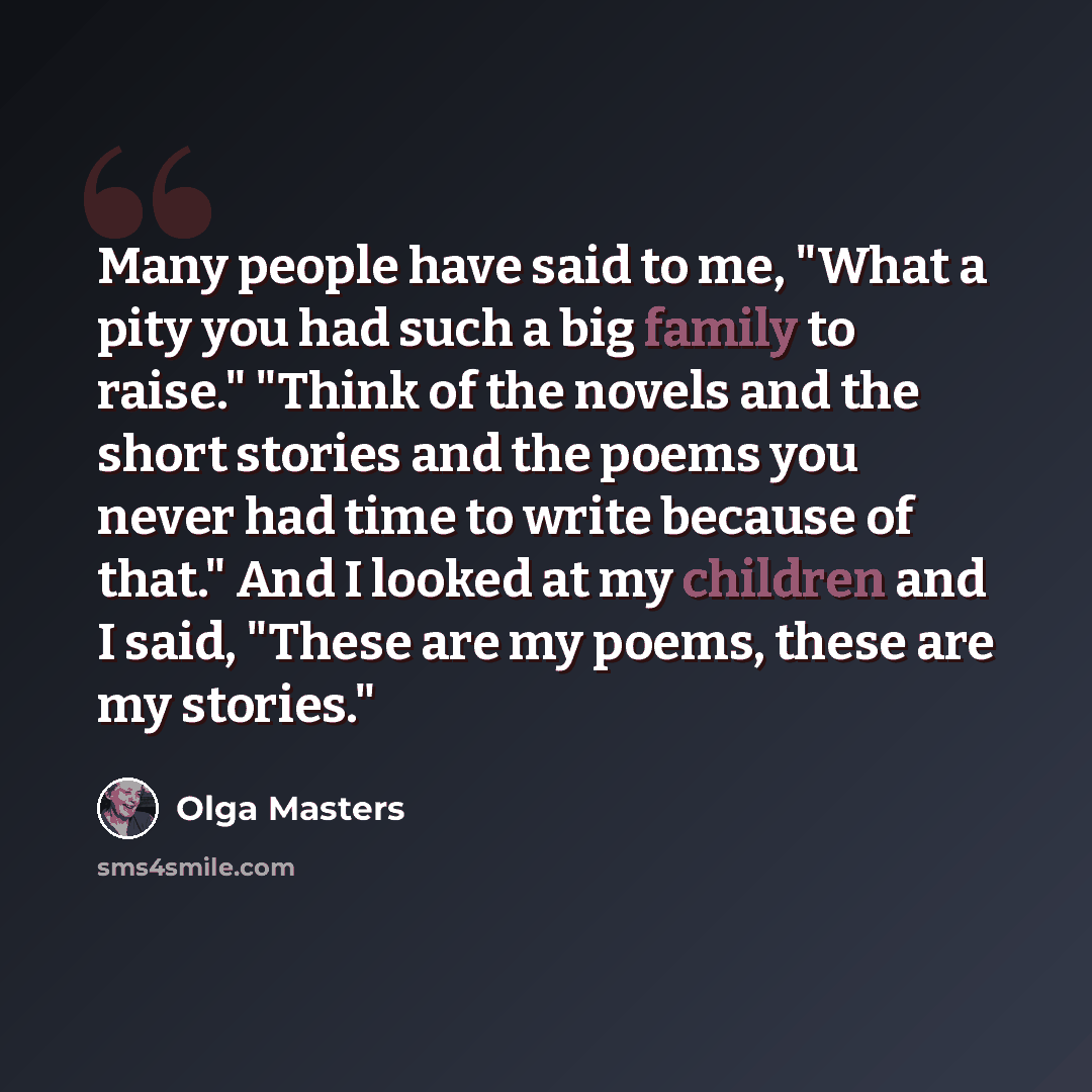 “Many people have said to me, "What a pity you had such a big family to raise." "Think of the novels and the short stories and the poems you never had time to write because of that." And I looked at my children and I said, "These are my poems, these are my stories."” quote by Olga Masters