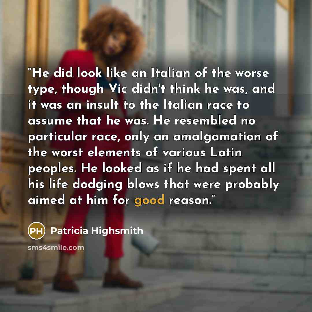 “He did look like an Italian of the worse type, though Vic didn't think he was, and it was an insult to the Italian race to assume that he was. He resembled no particular race, only an amalgamation of the worst elements of various Latin peoples. He looked as if he had spent all his life dodging…” quote by Patricia Highsmith