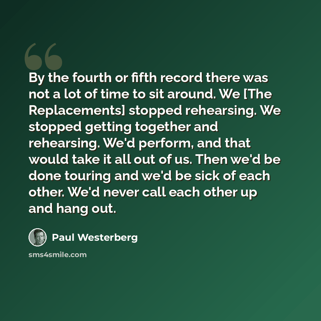 “By the fourth or fifth record there was not a lot of time to sit around. We [The Replacements] stopped rehearsing. We stopped getting together and rehearsing. We'd perform, and that would take it all out of us. Then we'd be done touring and we'd be sick of each other. We'd never call each other up…” quote by Paul Westerberg
