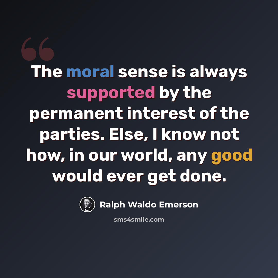 “The moral sense is always supported by the permanent interest of the parties. Else, I know not how, in our world, any good would ever get done.” quote by Ralph Waldo Emerson