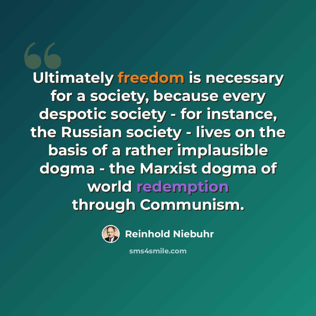“Ultimately freedom is necessary for a society, because every despotic society - for instance, the Russian society - lives on the basis of a rather implausible dogma - the Marxist dogma of world redemption through Communism.” quote by Reinhold Niebuhr