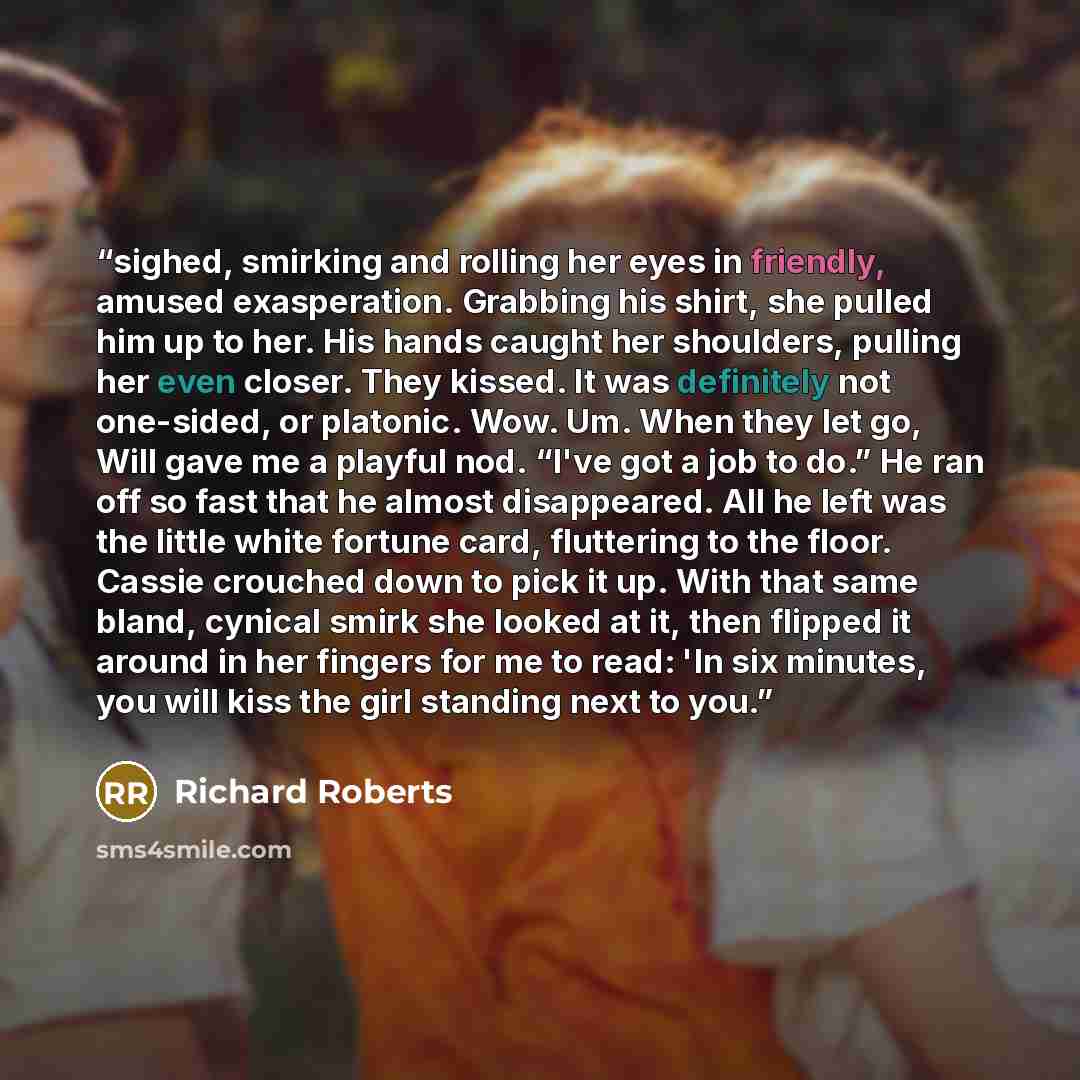 “sighed, smirking and rolling her eyes in friendly, amused exasperation. Grabbing his shirt, she pulled him up to her. His hands caught her shoulders, pulling her even closer. They kissed. It was definitely not one-sided, or platonic. Wow. Um. When they let go, Will gave me a playful nod. “I've got…” quote by Richard Roberts