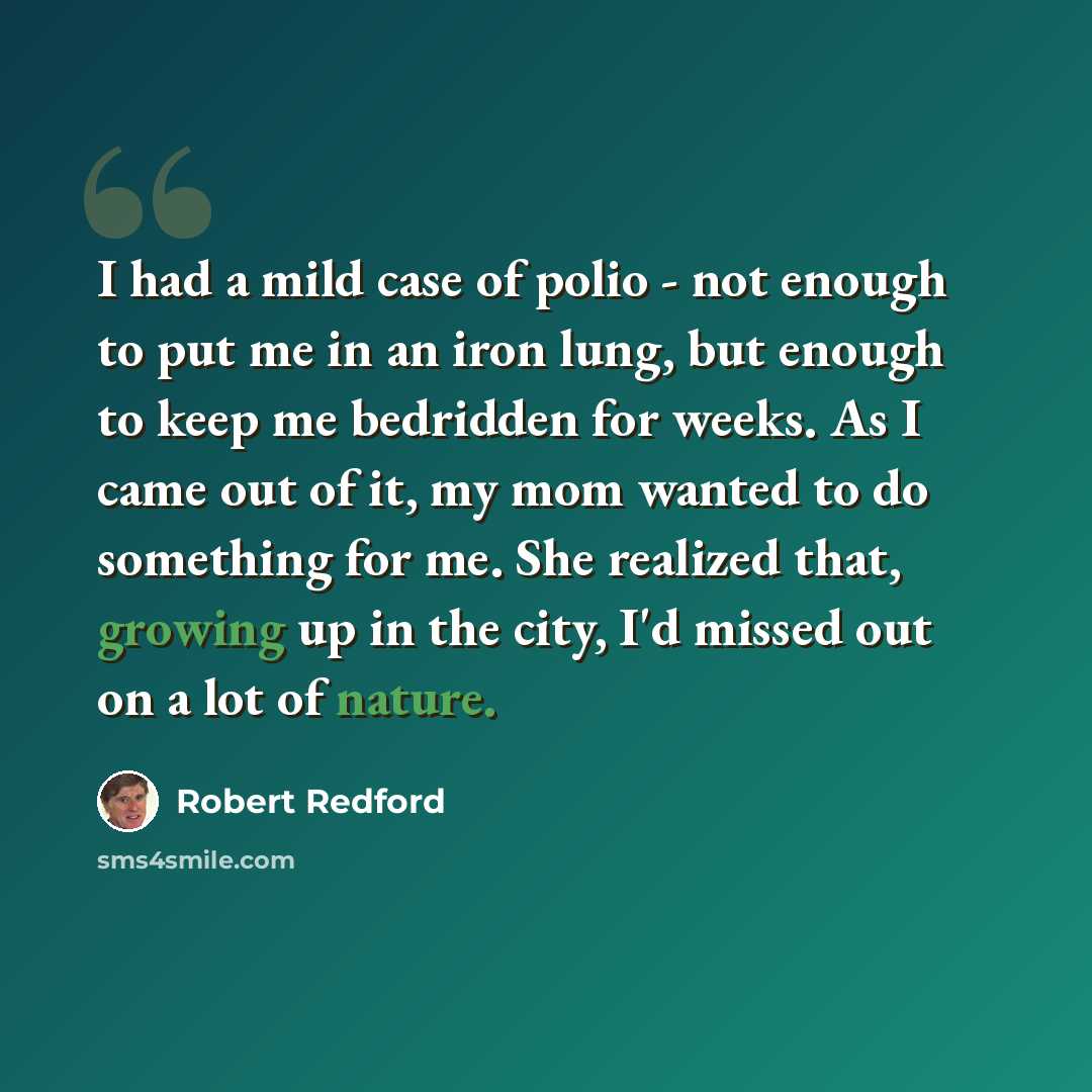 “I had a mild case of polio - not enough to put me in an iron lung, but enough to keep me bedridden for weeks. As I came out of it, my mom wanted to do something for me. She realized that, growing up in the city, I'd missed out on a lot of nature.” quote by Robert Redford