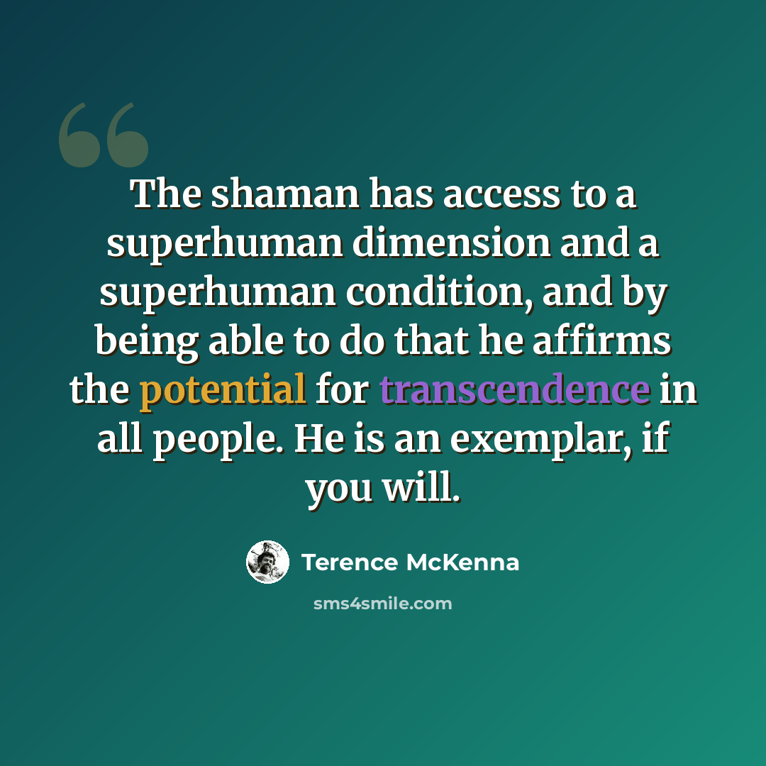 “The shaman has access to a superhuman dimension and a superhuman condition, and by being able to do that he affirms the potential for transcendence in all people. He is an exemplar, if you will.” quote by Terence McKenna