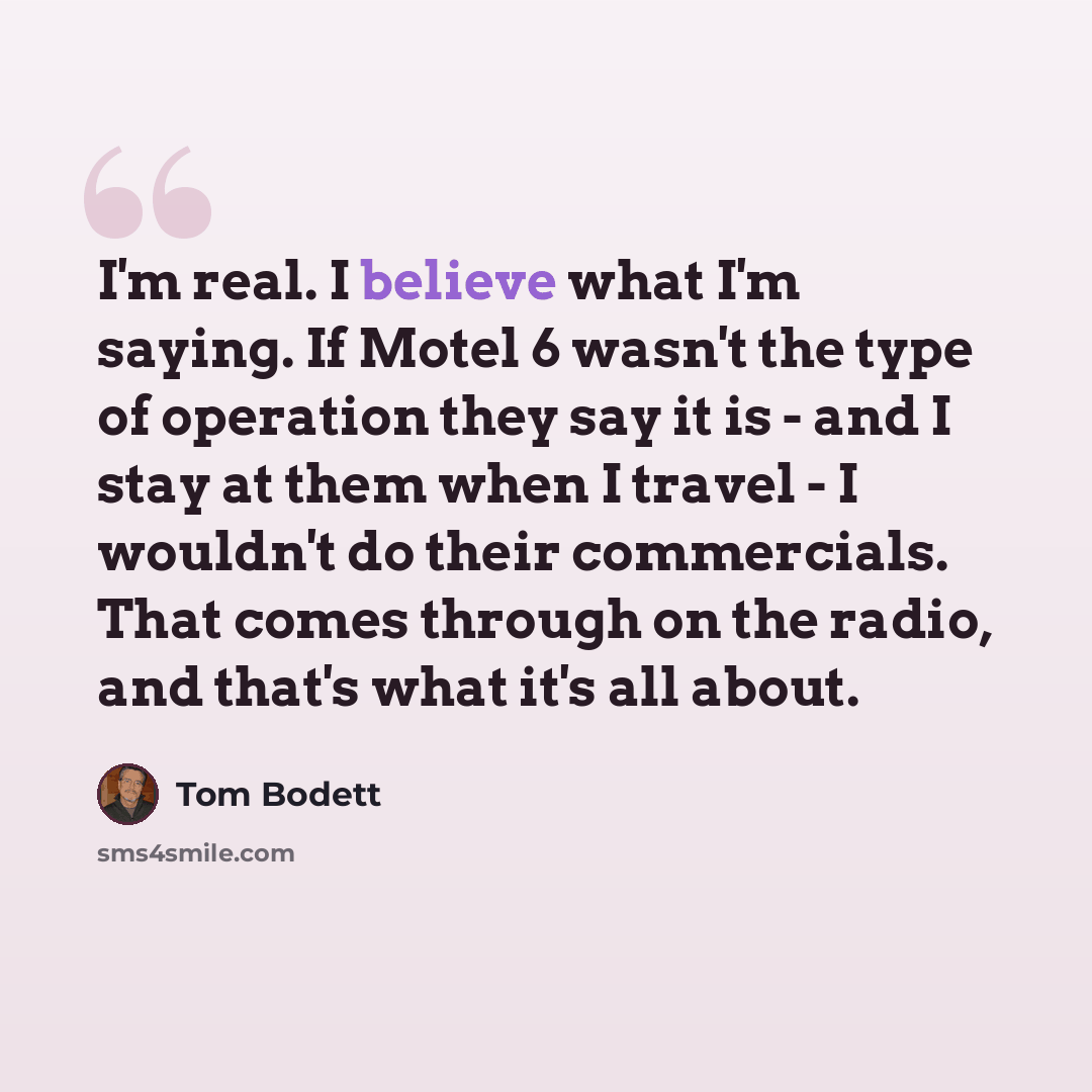 “I'm real. I believe what I'm saying. If Motel 6 wasn't the type of operation they say it is - and I stay at them when I travel - I wouldn't do their commercials. That comes through on the radio, and that's what it's all about.” quote by Tom Bodett