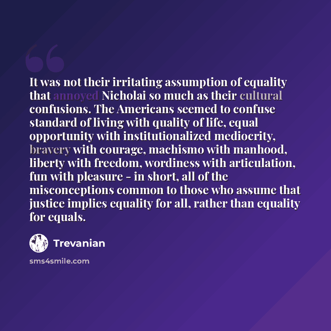 “It was not their irritating assumption of equality that annoyed Nicholai so much as their cultural confusions. The Americans seemed to confuse standard of living with quality of life, equal opportunity with institutionalized mediocrity, bravery with courage, machismo with manhood, liberty with…” quote by Trevanian