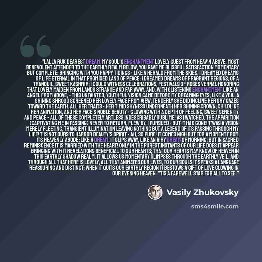 “Lalla Ruk Dearest dream, my soul's enchantment Lovely guest from heav'n above, Most benevolent attender To the earthly realm below, You gave me blissful satisfaction Momentary but complete: Bringing with you happy tidings - Like a herald from the skies. I dreamed dreams of life eternal In that…” quote by Vasily Zhukovsky