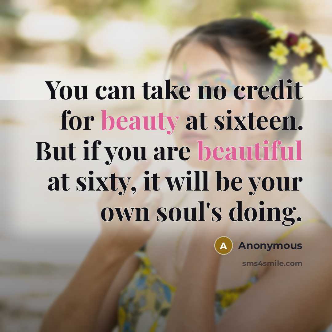 “You can take no credit for beauty at sixteen. But if you are beautiful at sixty, it will be your own soul's doing.” quote by Anonymous