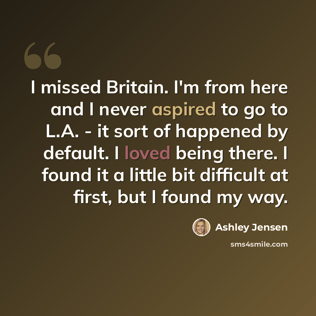 “I missed Britain. I'm from here and I never aspired to go to L.A. - it sort of happened by default. I loved being there. I found it a little bit difficult at first, but I found my way.” quote by Ashley Jensen