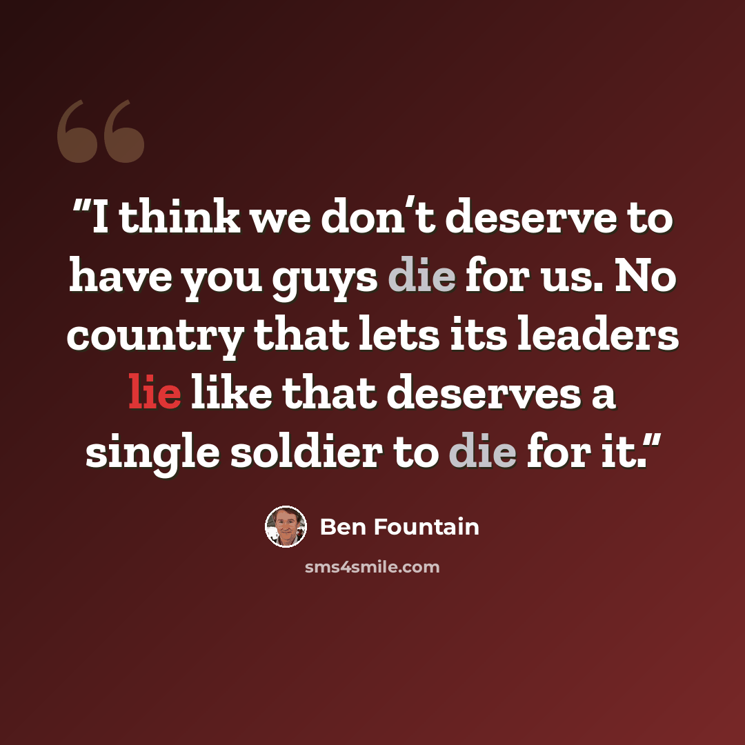 “I think we don’t deserve to have you guys die for us. No country that lets its leaders lie like that deserves a single soldier to die for it.” quote by Ben Fountain
