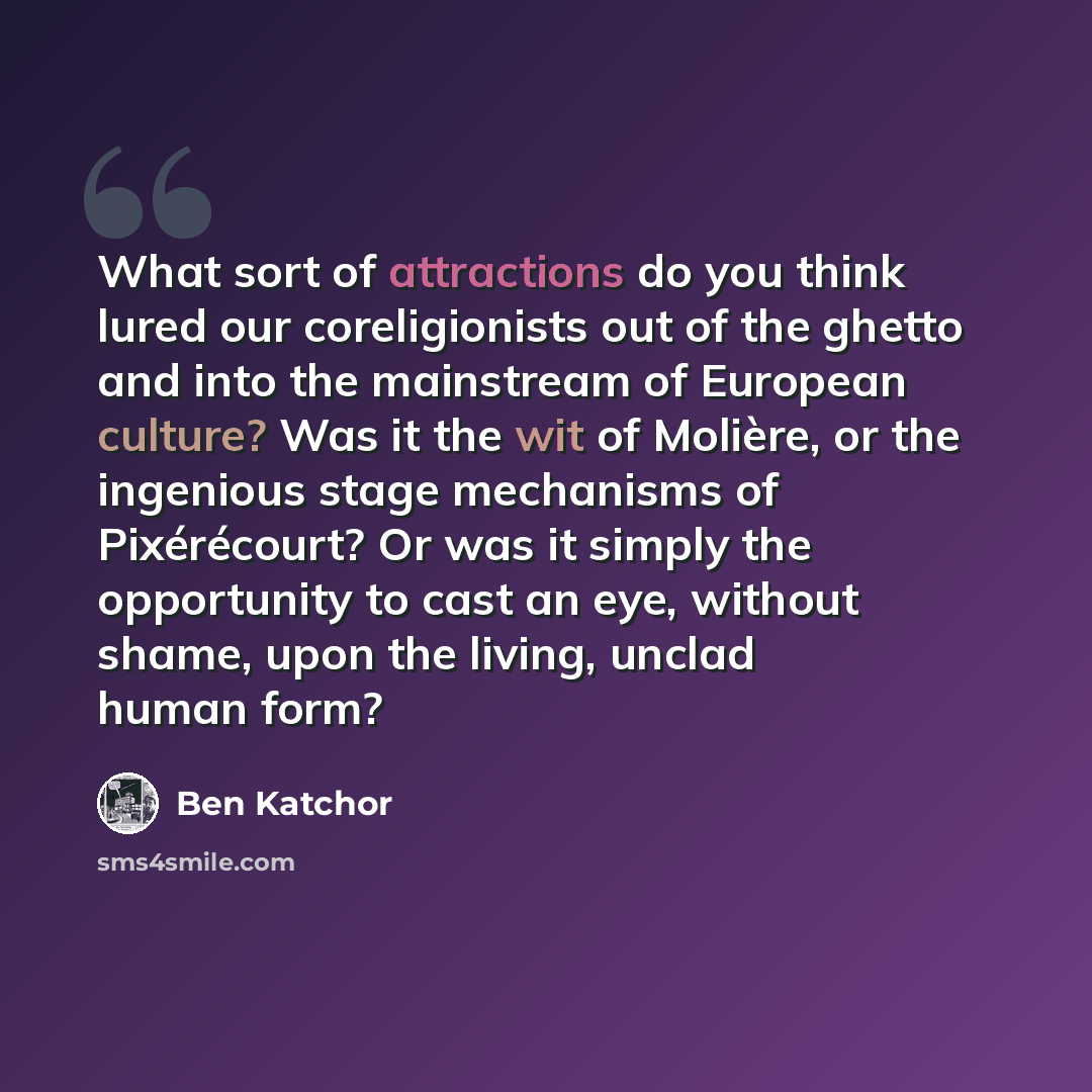 “What sort of attractions do you think lured our coreligionists out of the ghetto and into the mainstream of European culture? Was it the wit of Molière, or the ingenious stage mechanisms of Pixérécourt? Or was it simply the opportunity to cast an eye, without shame, upon the living, unclad human…” quote by Ben Katchor