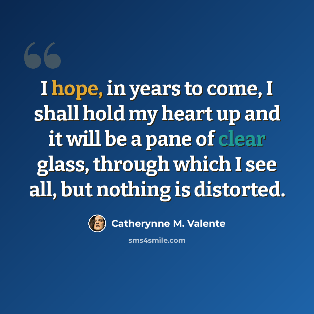 “I hope, in years to come, I shall hold my heart up and it will be a pane of clear glass, through which I see all, but nothing is distorted.” quote by Catherynne M. Valente