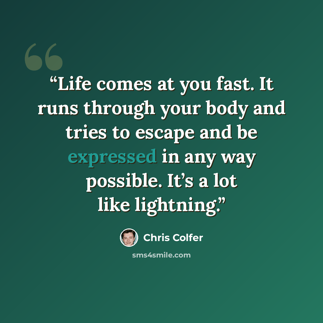 “Life comes at you fast. It runs through your body and tries to escape and be expressed in any way possible. It’s a lot like lightning.” quote by Chris Colfer