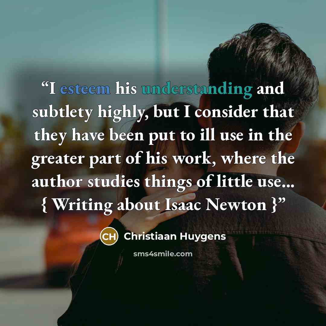 “I esteem his understanding and subtlety highly, but I consider that they have been put to ill use in the greater part of his work, where the author studies things of little use... { Writing about Isaac Newton }” quote by Christiaan Huygens