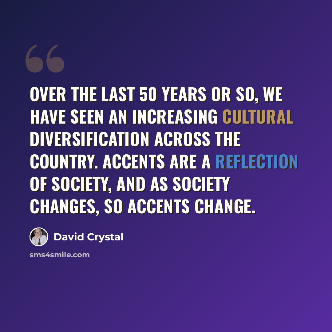 “Over the last 50 years or so, we have seen an increasing cultural diversification across the country. Accents are a reflection of society, and as society changes, so accents change.” quote by David Crystal