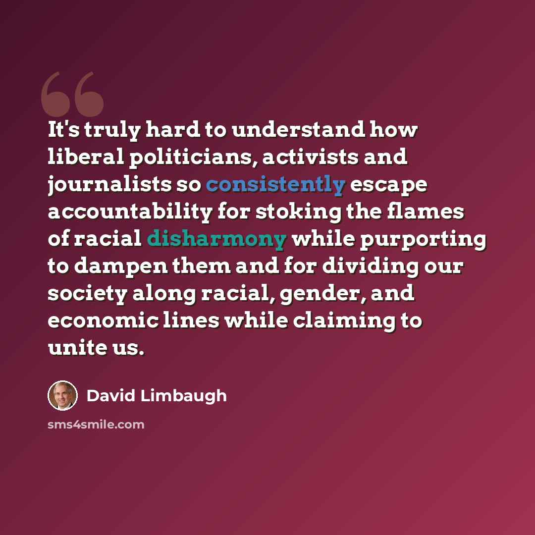 “It's truly hard to understand how liberal politicians, activists and journalists so consistently escape accountability for stoking the flames of racial disharmony while purporting to dampen them and for dividing our society along racial, gender, and economic lines while claiming to unite us.” quote by David Limbaugh