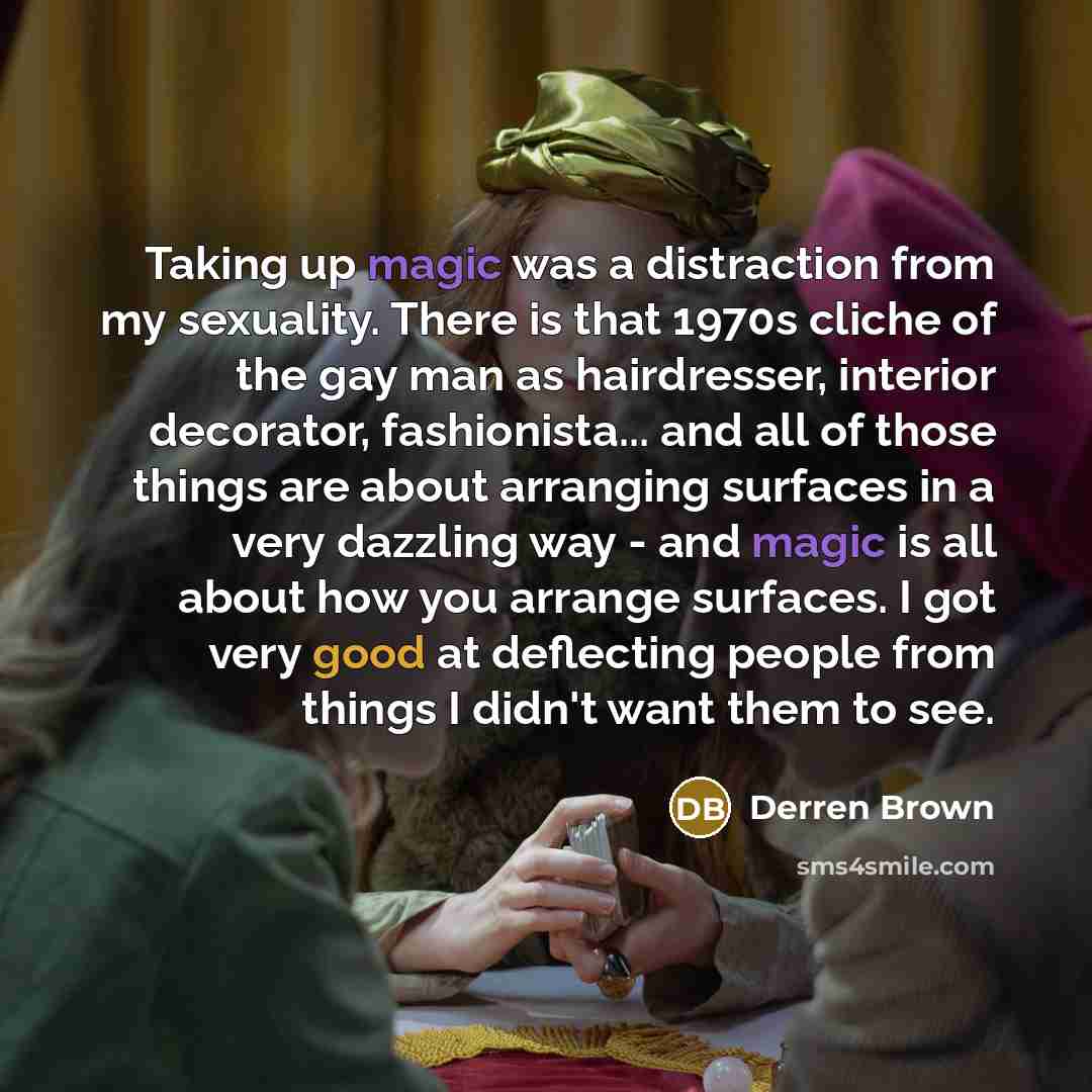 “Taking up magic was a distraction from my sexuality. There is that 1970s cliche of the gay man as hairdresser, interior decorator, fashionista... and all of those things are about arranging surfaces in a very dazzling way - and magic is all about how you arrange surfaces. I got very good at…” quote by Derren Brown