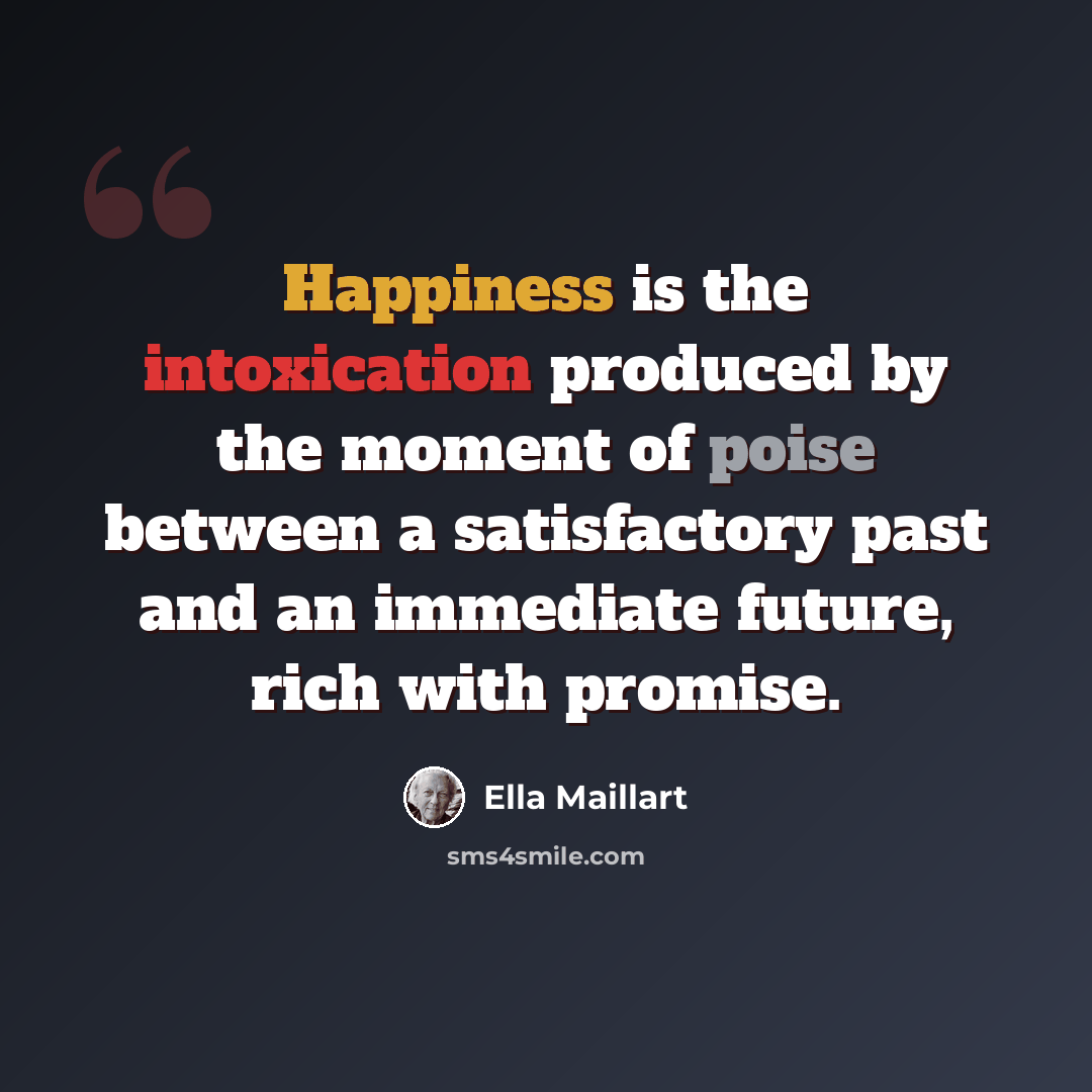 “Happiness is the intoxication produced by the moment of poise between a satisfactory past and an immediate future, rich with promise.” quote by Ella Maillart