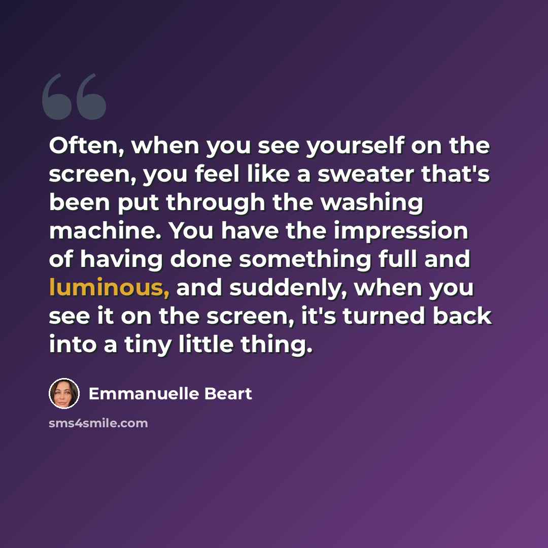 “Often, when you see yourself on the screen, you feel like a sweater that's been put through the washing machine. You have the impression of having done something full and luminous, and suddenly, when you see it on the screen, it's turned back into a tiny little thing.” quote by Emmanuelle Beart