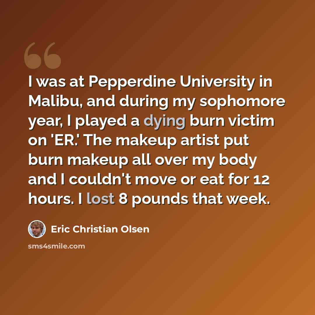 “I was at Pepperdine University in Malibu, and during my sophomore year, I played a dying burn victim on 'ER.' The makeup artist put burn makeup all over my body and I couldn't move or eat for 12 hours. I lost 8 pounds that week.” quote by Eric Christian Olsen