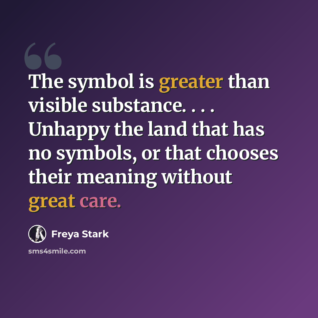 “The symbol is greater than visible substance. . . . Unhappy the land that has no symbols, or that chooses their meaning without great care.” quote by Freya Stark