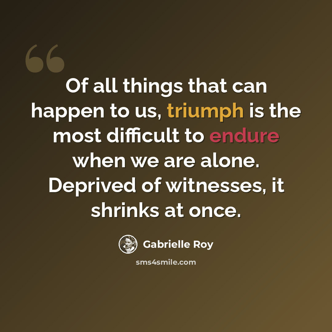 “Of all things that can happen to us, triumph is the most difficult to endure when we are alone. Deprived of witnesses, it shrinks at once.” quote by Gabrielle Roy