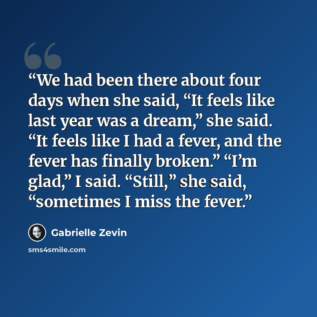 “We had been there about four days when she said, “It feels like last year was a dream,” she said. “It feels like I had a fever, and the fever has finally broken.” “I’m glad,” I said. “Still,” she said, “sometimes I miss the fever.” quote by Gabrielle Zevin