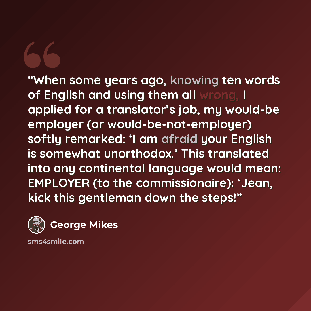 “When some years ago, knowing ten words of English and using them all wrong, I applied for a translator’s job, my would-be employer (or would-be-not-employer) softly remarked: ‘I am afraid your English is somewhat unorthodox.’ This translated into any continental language would mean: EMPLOYER (to…” quote by George Mikes