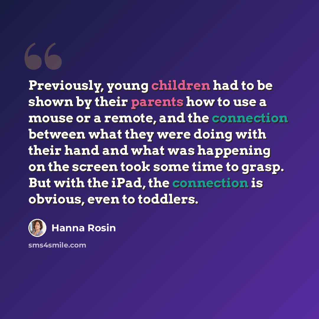 “Previously, young children had to be shown by their parents how to use a mouse or a remote, and the connection between what they were doing with their hand and what was happening on the screen took some time to grasp. But with the iPad, the connection is obvious, even to toddlers.” quote by Hanna Rosin