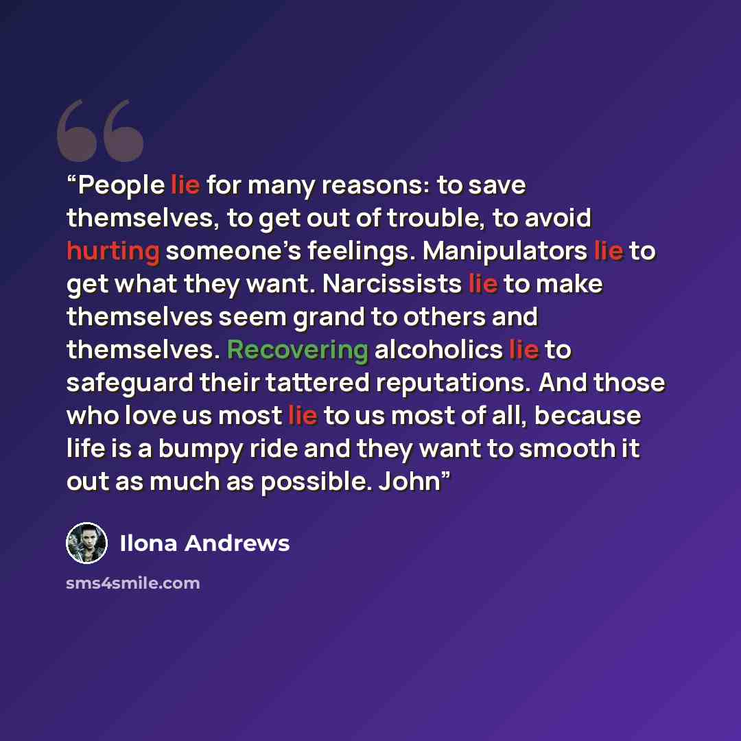 “People lie for many reasons: to save themselves, to get out of trouble, to avoid hurting someone’s feelings. Manipulators lie to get what they want. Narcissists lie to make themselves seem grand to others and themselves. Recovering alcoholics lie to safeguard their tattered reputations. And those…” quote by Ilona Andrews