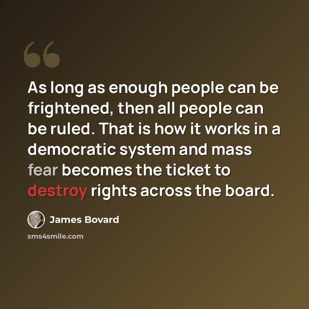 “As long as enough people can be frightened, then all people can be ruled. That is how it works in a democratic system and mass fear becomes the ticket to destroy rights across the board.” quote by James Bovard