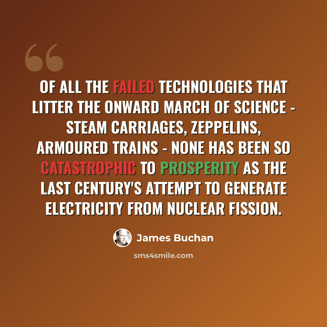 “Of all the failed technologies that litter the onward march of science - steam carriages, zeppelins, armoured trains - none has been so catastrophic to prosperity as the last century's attempt to generate electricity from nuclear fission.” quote by James Buchan