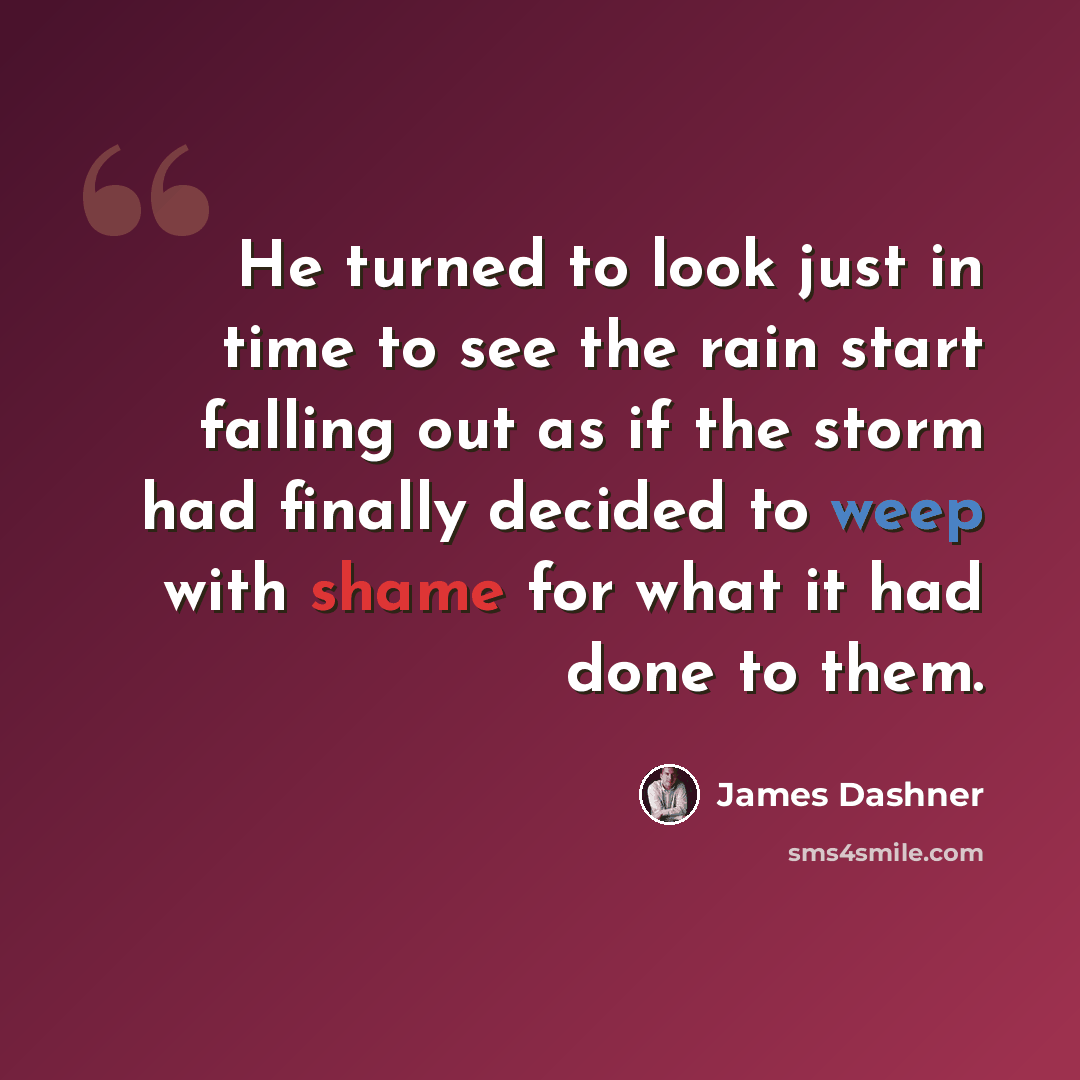 “He turned to look just in time to see the rain start falling out as if the storm had finally decided to weep with shame for what it had done to them.” quote by James Dashner